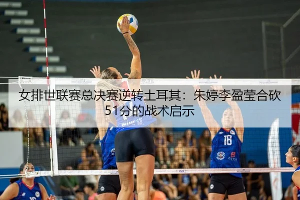 女排世联赛总决赛逆转土耳其：朱婷李盈莹合砍51分的战术启示